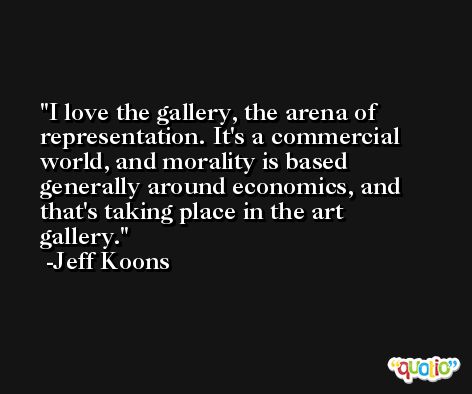 I love the gallery, the arena of representation. It's a commercial world, and morality is based generally around economics, and that's taking place in the art gallery. -Jeff Koons