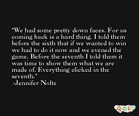 We had some pretty down faces. For us coming back is a hard thing. I told them before the sixth that if we wanted to win we had to do it now and we evened the game. Before the seventh I told them it was time to show them what we are made of. Everything clicked in the seventh. -Jennifer Nolte