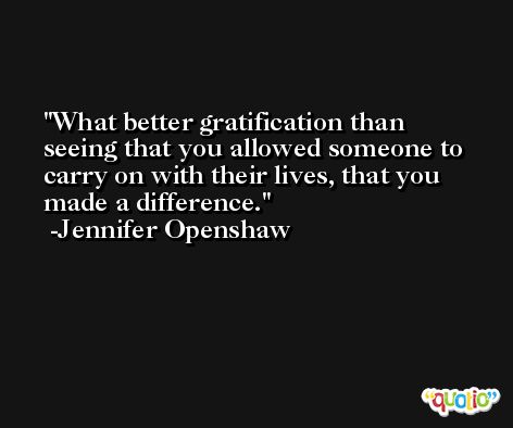 What better gratification than seeing that you allowed someone to carry on with their lives, that you made a difference. -Jennifer Openshaw