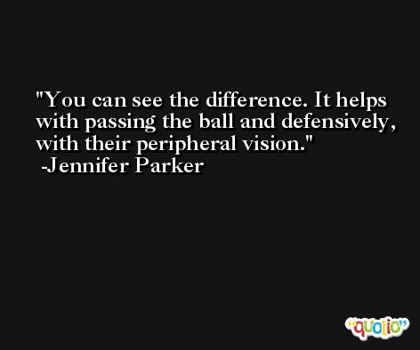 You can see the difference. It helps with passing the ball and defensively, with their peripheral vision. -Jennifer Parker