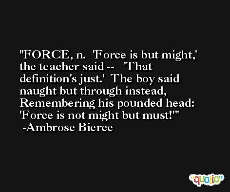 FORCE, n.  'Force is but might,' the teacher said --   'That definition's just.'  The boy said naught but through instead,  Remembering his pounded head:   'Force is not might but must!' -Ambrose Bierce