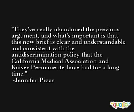 They've really abandoned the previous argument, and what's important is that this new brief is clear and understandable and consistent with the antidiscrimination policy that the California Medical Association and Kaiser Permanente have had for a long time. -Jennifer Pizer