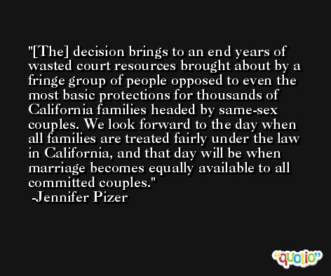 [The] decision brings to an end years of wasted court resources brought about by a fringe group of people opposed to even the most basic protections for thousands of California families headed by same-sex couples. We look forward to the day when all families are treated fairly under the law in California, and that day will be when marriage becomes equally available to all committed couples. -Jennifer Pizer