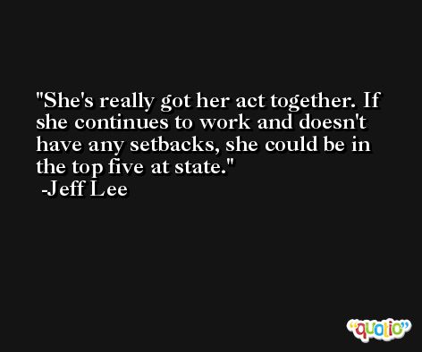 She's really got her act together. If she continues to work and doesn't have any setbacks, she could be in the top five at state. -Jeff Lee