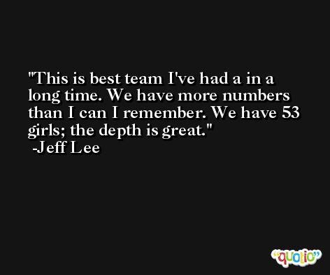 This is best team I've had a in a long time. We have more numbers than I can I remember. We have 53 girls; the depth is great. -Jeff Lee