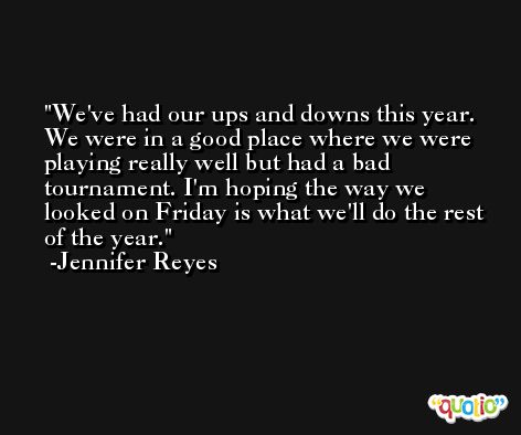 We've had our ups and downs this year. We were in a good place where we were playing really well but had a bad tournament. I'm hoping the way we looked on Friday is what we'll do the rest of the year. -Jennifer Reyes