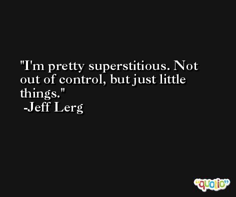 I'm pretty superstitious. Not out of control, but just little things. -Jeff Lerg