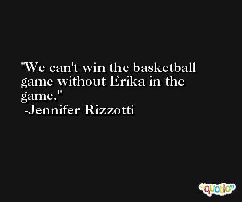 We can't win the basketball game without Erika in the game. -Jennifer Rizzotti