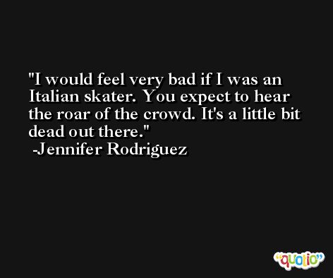 I would feel very bad if I was an Italian skater. You expect to hear the roar of the crowd. It's a little bit dead out there. -Jennifer Rodriguez