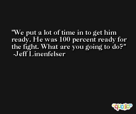 We put a lot of time in to get him ready. He was 100 percent ready for the fight. What are you going to do? -Jeff Linenfelser