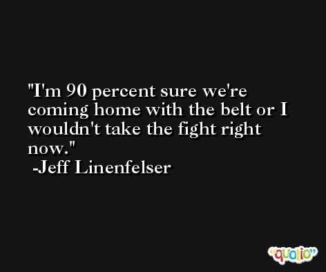 I'm 90 percent sure we're coming home with the belt or I wouldn't take the fight right now. -Jeff Linenfelser