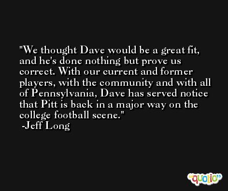 We thought Dave would be a great fit, and he's done nothing but prove us correct. With our current and former players, with the community and with all of Pennsylvania, Dave has served notice that Pitt is back in a major way on the college football scene. -Jeff Long