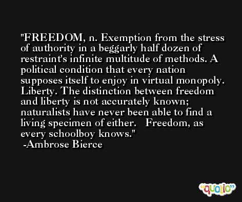 FREEDOM, n. Exemption from the stress of authority in a beggarly half dozen of restraint's infinite multitude of methods. A political condition that every nation supposes itself to enjoy in virtual monopoly. Liberty. The distinction between freedom and liberty is not accurately known; naturalists have never been able to find a living specimen of either.   Freedom, as every schoolboy knows. -Ambrose Bierce