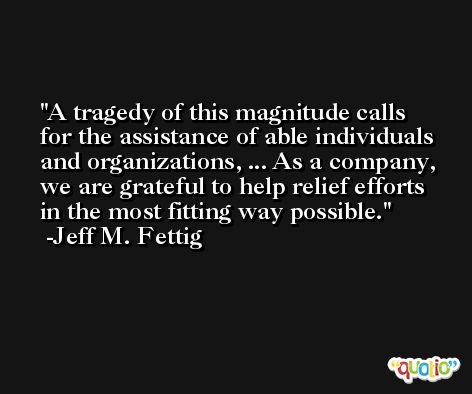 A tragedy of this magnitude calls for the assistance of able individuals and organizations, ... As a company, we are grateful to help relief efforts in the most fitting way possible. -Jeff M. Fettig