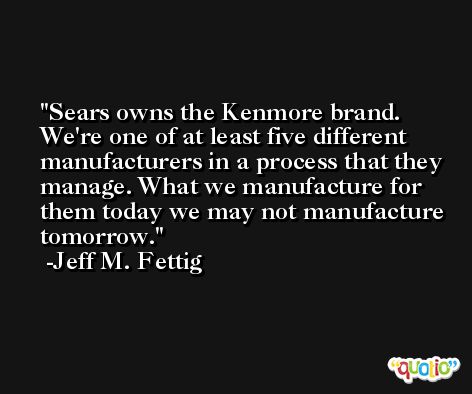 Sears owns the Kenmore brand. We're one of at least five different manufacturers in a process that they manage. What we manufacture for them today we may not manufacture tomorrow. -Jeff M. Fettig
