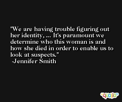 We are having trouble figuring out her identity, ... It's paramount we determine who this woman is and how she died in order to enable us to look at suspects. -Jennifer Smith
