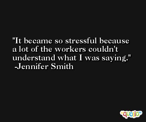 It became so stressful because a lot of the workers couldn't understand what I was saying. -Jennifer Smith