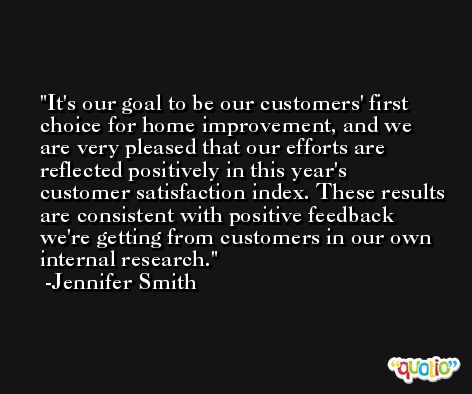 It's our goal to be our customers' first choice for home improvement, and we are very pleased that our efforts are reflected positively in this year's customer satisfaction index. These results are consistent with positive feedback we're getting from customers in our own internal research. -Jennifer Smith