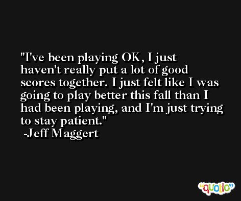 I've been playing OK, I just haven't really put a lot of good scores together. I just felt like I was going to play better this fall than I had been playing, and I'm just trying to stay patient. -Jeff Maggert