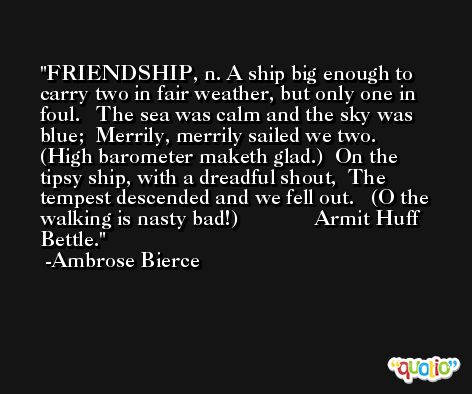 FRIENDSHIP, n. A ship big enough to carry two in fair weather, but only one in foul.   The sea was calm and the sky was blue;  Merrily, merrily sailed we two.   (High barometer maketh glad.)  On the tipsy ship, with a dreadful shout,  The tempest descended and we fell out.   (O the walking is nasty bad!)              Armit Huff Bettle. -Ambrose Bierce