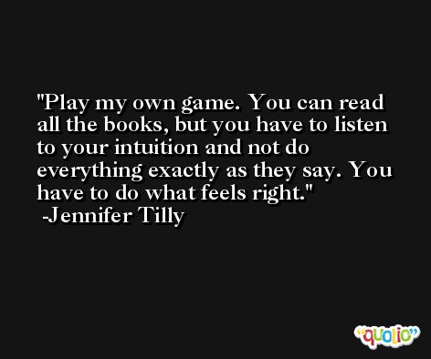 Play my own game. You can read all the books, but you have to listen to your intuition and not do everything exactly as they say. You have to do what feels right. -Jennifer Tilly