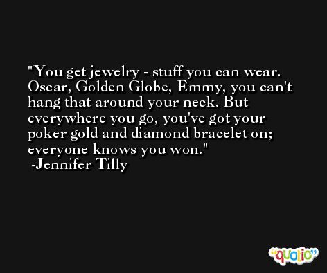 You get jewelry - stuff you can wear. Oscar, Golden Globe, Emmy, you can't hang that around your neck. But everywhere you go, you've got your poker gold and diamond bracelet on; everyone knows you won. -Jennifer Tilly