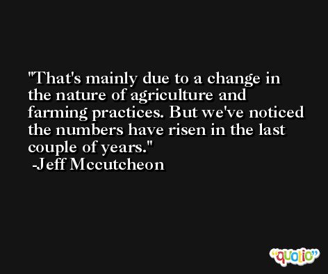 That's mainly due to a change in the nature of agriculture and farming practices. But we've noticed the numbers have risen in the last couple of years. -Jeff Mccutcheon
