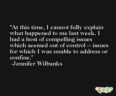 At this time, I cannot fully explain what happened to me last week. I had a host of compelling issues which seemed out of control -- issues for which I was unable to address or confine. -Jennifer Wilbanks