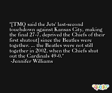 [TMQ said the Jets' last-second touchdown against Kansas City, making the final 27-7, deprived the Chiefs of their first shutout] since the Beatles were together. ... the Beatles were not still together in 2002, when the Chiefs shut out the Cardinals 49-0. -Jennifer Williams