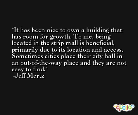 It has been nice to own a building that has room for growth. To me, being located in the strip mall is beneficial, primarily due to its location and access. Sometimes cities place their city hall in an out-of-the-way place and they are not easy to find. -Jeff Mertz