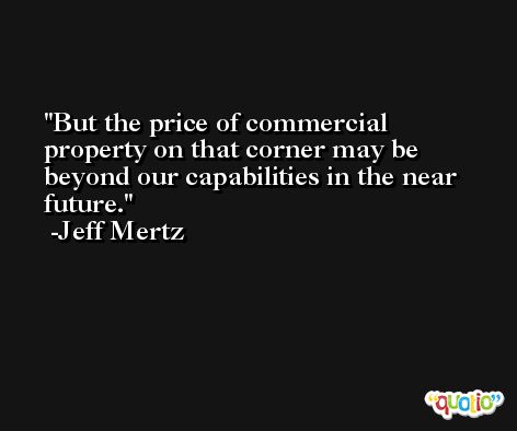 But the price of commercial property on that corner may be beyond our capabilities in the near future. -Jeff Mertz