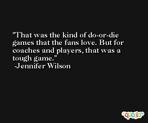 That was the kind of do-or-die games that the fans love. But for coaches and players, that was a tough game. -Jennifer Wilson