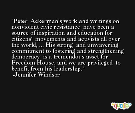 Peter  Ackerman's work and writings on nonviolent civic resistance  have been a source of inspiration and education for citizens'  movements and activists all over the world, ... His strong  and unwavering commitment to fostering and strengthening democracy  is a tremendous asset for Freedom House, and we are privileged  to benefit from his leadership. -Jennifer Windsor