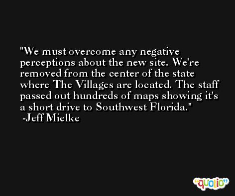 We must overcome any negative perceptions about the new site. We're removed from the center of the state where The Villages are located. The staff passed out hundreds of maps showing it's a short drive to Southwest Florida. -Jeff Mielke