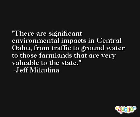 There are significant environmental impacts in Central Oahu, from traffic to ground water to those farmlands that are very valuable to the state. -Jeff Mikulina