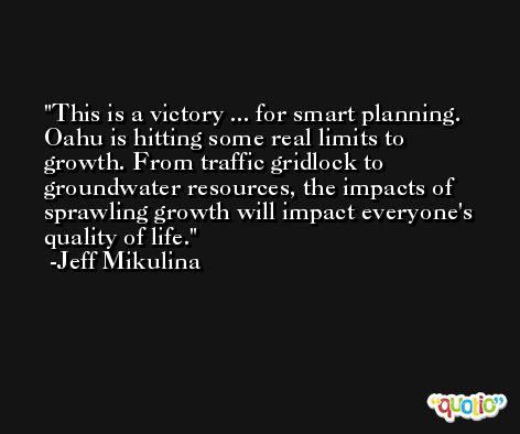This is a victory ... for smart planning. Oahu is hitting some real limits to growth. From traffic gridlock to groundwater resources, the impacts of sprawling growth will impact everyone's quality of life. -Jeff Mikulina
