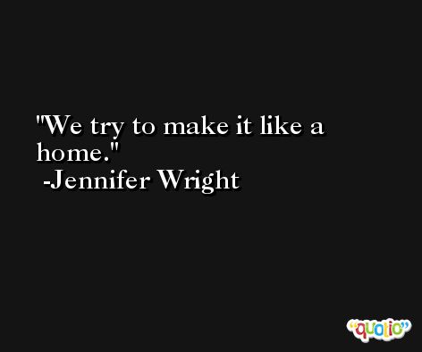 We try to make it like a home. -Jennifer Wright