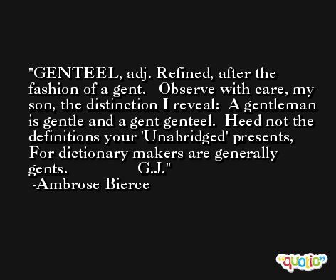 GENTEEL, adj. Refined, after the fashion of a gent.   Observe with care, my son, the distinction I reveal:  A gentleman is gentle and a gent genteel.  Heed not the definitions your 'Unabridged' presents,  For dictionary makers are generally gents.                 G.J. -Ambrose Bierce