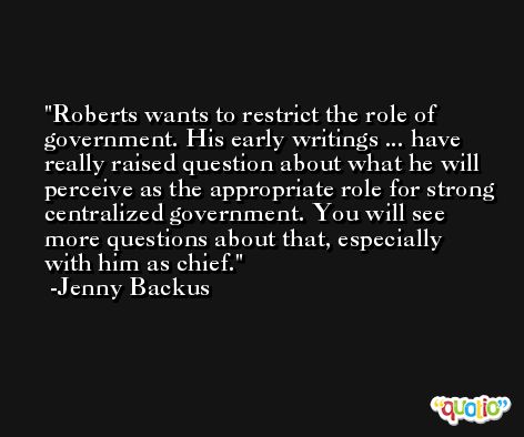 Roberts wants to restrict the role of government. His early writings ... have really raised question about what he will perceive as the appropriate role for strong centralized government. You will see more questions about that, especially with him as chief. -Jenny Backus