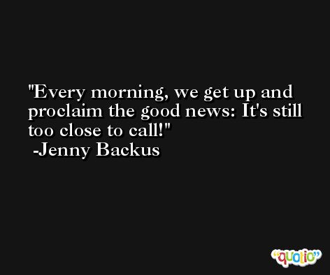Every morning, we get up and proclaim the good news: It's still too close to call! -Jenny Backus