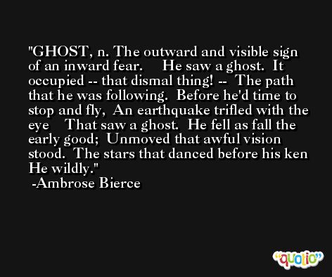 GHOST, n. The outward and visible sign of an inward fear.     He saw a ghost.  It occupied -- that dismal thing! --  The path that he was following.  Before he'd time to stop and fly,  An earthquake trifled with the eye    That saw a ghost.  He fell as fall the early good;  Unmoved that awful vision stood.  The stars that danced before his ken  He wildly. -Ambrose Bierce