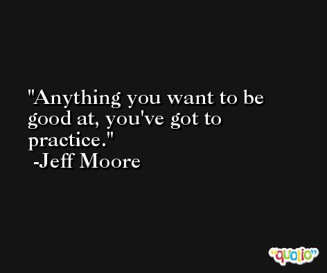 Anything you want to be good at, you've got to practice. -Jeff Moore