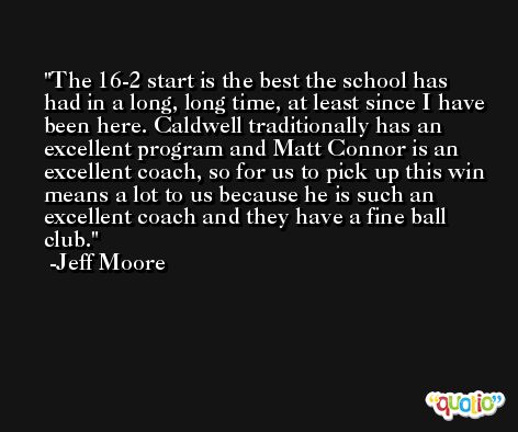 The 16-2 start is the best the school has had in a long, long time, at least since I have been here. Caldwell traditionally has an excellent program and Matt Connor is an excellent coach, so for us to pick up this win means a lot to us because he is such an excellent coach and they have a fine ball club. -Jeff Moore