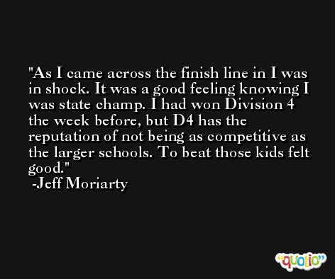 As I came across the finish line in I was in shock. It was a good feeling knowing I was state champ. I had won Division 4 the week before, but D4 has the reputation of not being as competitive as the larger schools. To beat those kids felt good. -Jeff Moriarty