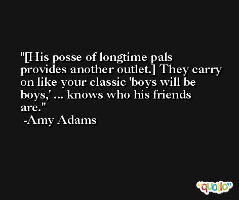 [His posse of longtime pals provides another outlet.] They carry on like your classic 'boys will be boys,' ... knows who his friends are. -Amy Adams