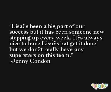 Lisa?s been a big part of our success but it has been someone new stepping up every week. It?s always nice to have Lisa?s bat get it done but we don?t really have any superstars on this team. -Jenny Condon