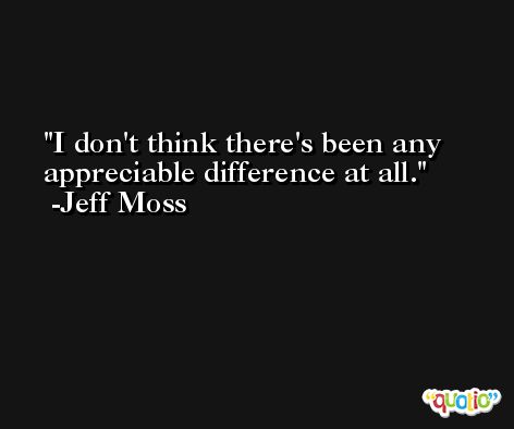 I don't think there's been any appreciable difference at all. -Jeff Moss