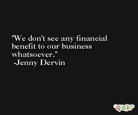 We don't see any financial benefit to our business whatsoever. -Jenny Dervin