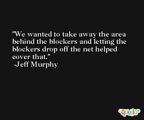 We wanted to take away the area behind the blockers and letting the blockers drop off the net helped cover that. -Jeff Murphy