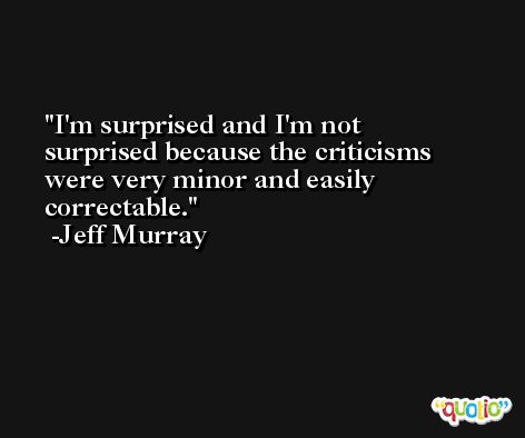 I'm surprised and I'm not surprised because the criticisms were very minor and easily correctable. -Jeff Murray
